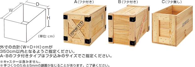 外寸の合計（W+D+H）cmが350cm以内となるようご指定ください。
    A・Bのフタ付きタイプはフタ込みのサイズでご指定ください。
    ※キャスターは含みません。
    ※手づくりのため±5mmの誤差が生じることがあります。ご了承ください。