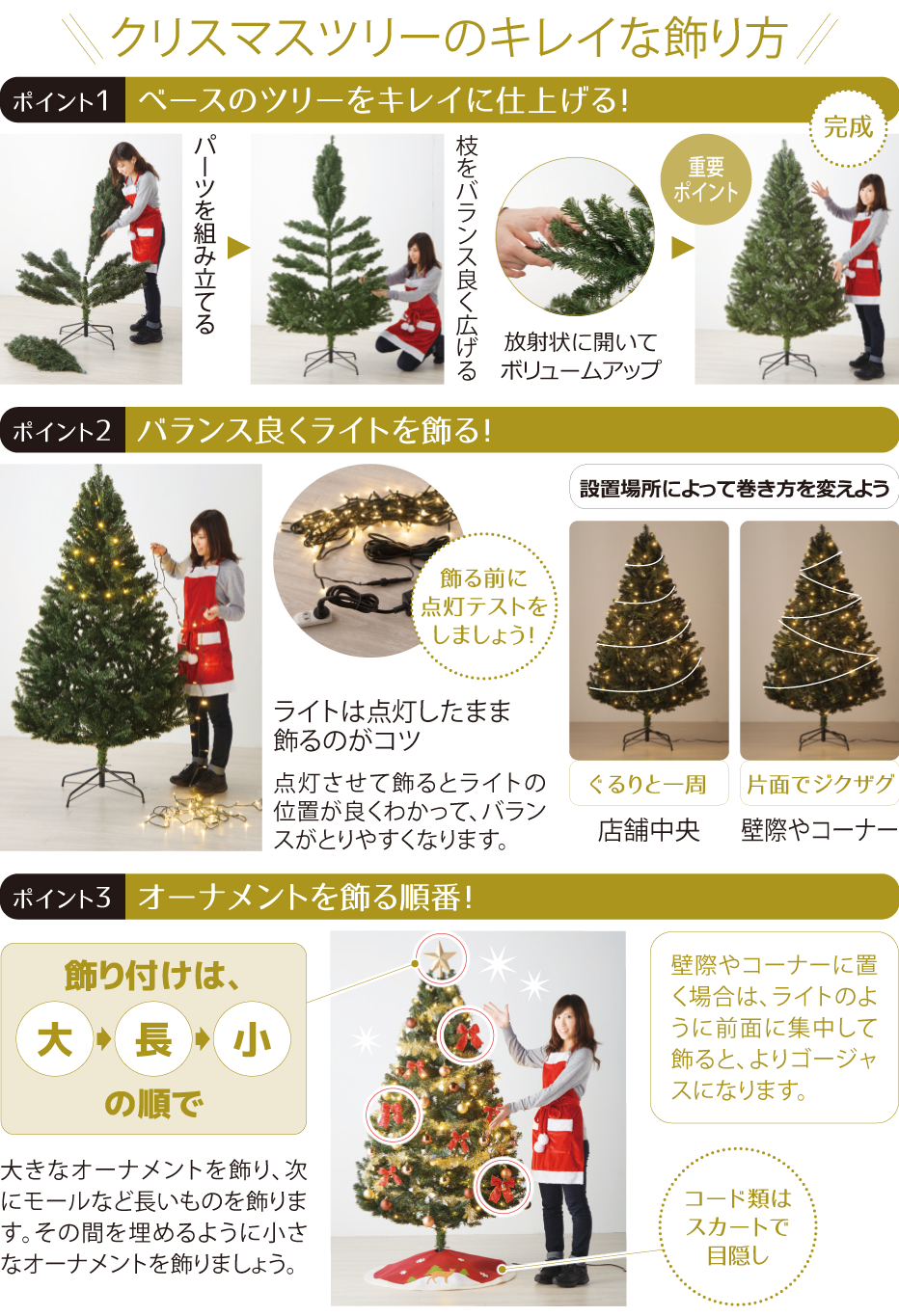 クリスマスツリーのキレイな飾り方 ポイント1 ベースのツリーをキレイに仕上げる! パーツを組み立てる 枝をバランス良く広げる 重要ポイント 放射状に開いてボリュームアップ 完成 ポイント2 バランス良くライトを飾る 飾る前に点灯テストをしましょう!ライトは点灯したまま飾るのがコツ 点灯させて飾るとライトの位置が良くわかって、バランスがとりやすくなります。設置場所によって巻き方を変えよう ポイント3 オーナメントを飾る順番! 飾り付けは大→長→小の順で 大きなオーナメントを飾り、次にモールなど長いものを飾ります。その間を埋めるように小さなオーナメントを飾りましょう。コード類はスカートで目隠し 壁際やコーナーに置く場合は、ライトのように前面に集中して飾ると、よりゴージャスになります。