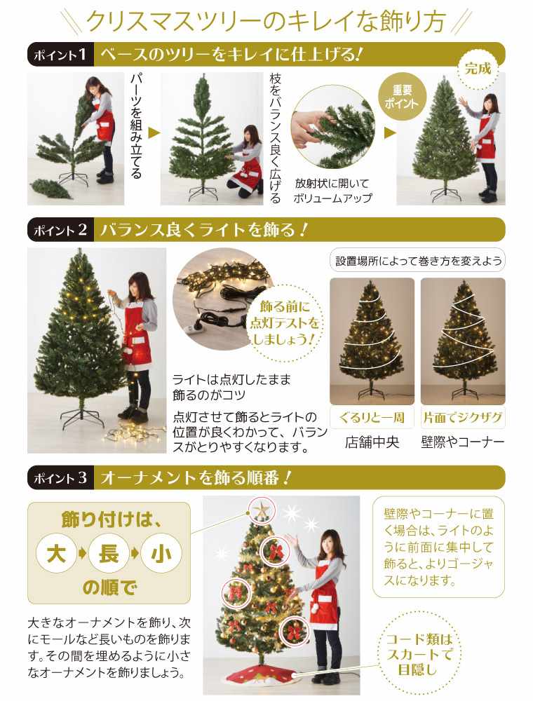 クリスマスツリーのキレイな飾り方 ポイント1 ベースのツリーをキレイに仕上げる! パーツを組み立てる 枝をバランス良く広げる 重要ポイント 放射状に開いてボリュームアップ 完成 ポイント2 バランス良くライトを飾る 飾る前に点灯テストをしましょう!ライトは点灯したまま飾るのがコツ 点灯させて飾るとライトの位置が良くわかって、バランスがとりやすくなります。設置場所によって巻き方を変えよう ポイント3 オーナメントを飾る順番! 飾り付けは大→長→小の順で 大きなオーナメントを飾り、次にモールなど長いものを飾ります。その間を埋めるように小さなオーナメントを飾りましょう。コード類はスカートで目隠し 壁際やコーナーに置く場合は、ライトのように前面に集中して飾ると、よりゴージャスになります。