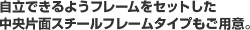 自立できるようフレームをセットした中央片面スチールフレームタイプもご用意。