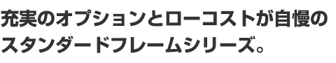 充実のオプションとローコストが自慢のスタンダードフレームシリーズ。