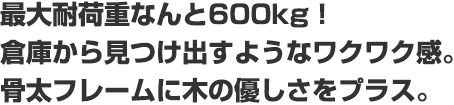 最大耐荷重なんと600kg！倉庫から見つけ出すようなワクワク感。骨太フレームに木の優しさをプラス。