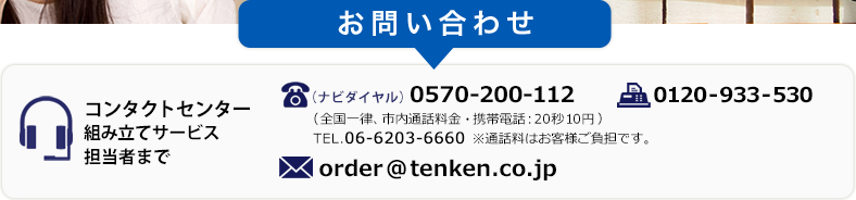 お問い合わせ　コンタクトセンター組み立てサービス担当者まで　TEL(ナビダイヤル).0570-200-112（全国一律、市内通話料金・携帯電話:20秒10円）　TEL.06-6203-6660　※通話料はお客様ご負担です。 FAX.0120-933-530　MAIL.order@tenken.co.jp