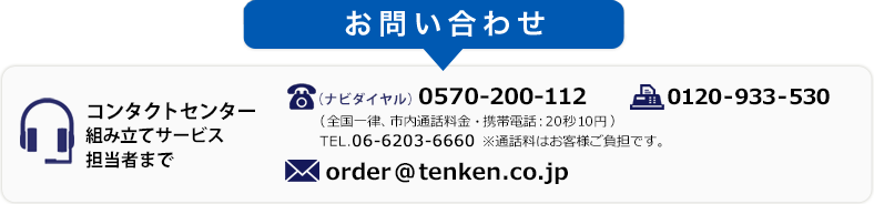 お問い合わせ コンタクトセンター組み立てサービス担当者まで TEL(ナビダイヤル).0570-200-112(全国一律、市内通話料金・携帯電話:20秒10円) TEL.06-6203-6660 ※通話料はお客様ご負担です。 FAX.0120-933-530 MAIL.order@tenken.co.jp