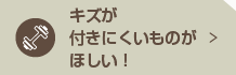 キズが付きにくいものがほしい！